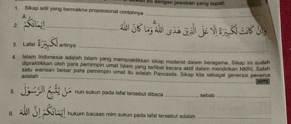 bawan in dengen jawaban yang tepat 
1. Sikap adil yang bermakna proporsional contohnya_ 
2. 
_ 
3. Lafal artinya_ 
4. Islam Indonesia adalah Islam yang mempraktikkan sikap moderat dalam beragama. Sikap ini sudah 
dipraktikkan oleh para pemimpin umat Islam yang terlibat secara aktif dalam mendirikan NKRI. Salah 
satu warisan besar para pemimpin umat itu adalah Pancasila. Sikap kita sebagai generasi penerus 
adalah_ 
HOTS 
5. jgr nun sukun pada lafal tersebut dibaca _sebab_ 
6. á ) hukum bacaan mim sukun pada lafal tersebut adalah _