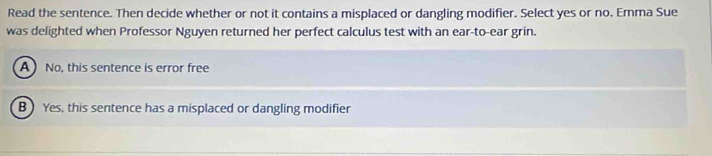 Read the sentence. Then decide whether or not it contains a misplaced or dangling modifier. Select yes or no. Emma Sue
was delighted when Professor Nguyen returned her perfect calculus test with an ear-to-ear grin.
A No, this sentence is error free
B) Yes, this sentence has a misplaced or dangling modifier