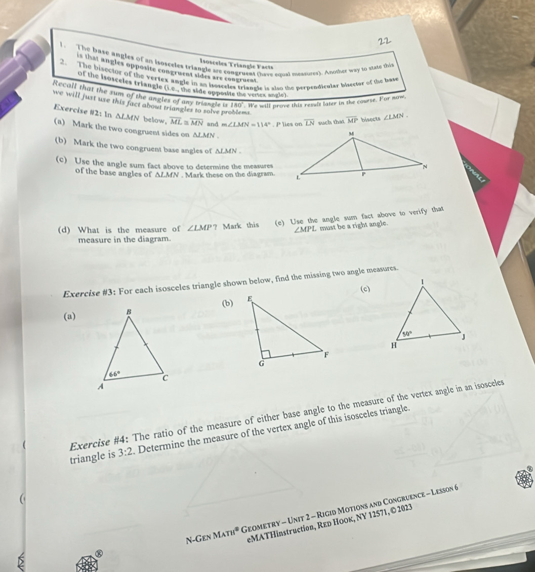 The base angles of an isosceles triangle are congruent (have equal measures). Another way to state this
Isosceles Triangle Facts
is that angles opposite congruent sides are congruent
2. The bisector of the verfex angle in an isosceles triangle is also the perpendicular bisector of the base
of the isosceles triangle (i.e- the side opposite the ventex ar (glo)
Recall that the sum of the angles of any triangle is 180°. We will prove this result later in the course. For now,
we will just use this fact about triangles to solve problems. overline LN such that overline MP bisects ∠ LMN.
Exercise #2: In △ LMN below, overline ML≌ overline MN and m∠ LMN=114°. P lies on
(a) Mark the two congruent sides on △ LMN.
(b) Mark the two congruent base angles of △ LMN.
(c) Use the angle sum fact above to determine the measures
of the base angles of △ LMN. Mark these on the diagram.
(d) What is the measure of ∠ LMP ? Mark this (e) Use the angle sum fact above to verify that
∠ MPL must be a right angle.
measure in the diagram.
Exercise #3: For each isosceles triangle shown below, find the missing two angle measures.
(c)
(a)(b)
Exercise #4: The ratio of the measure of either base angle to the measure of the vertex angle in an isosceles
triangle is 3:2 Determine the measure of the vertex angle of this isosceles triangle.
N-Gen I M_ATH^( enclosecircle)3 Geometry - Unit 2 - Rigid Motions and Congruence - Lesson 6
eMATHinstruction, Rεd Hooк, NY 12571, © 2023