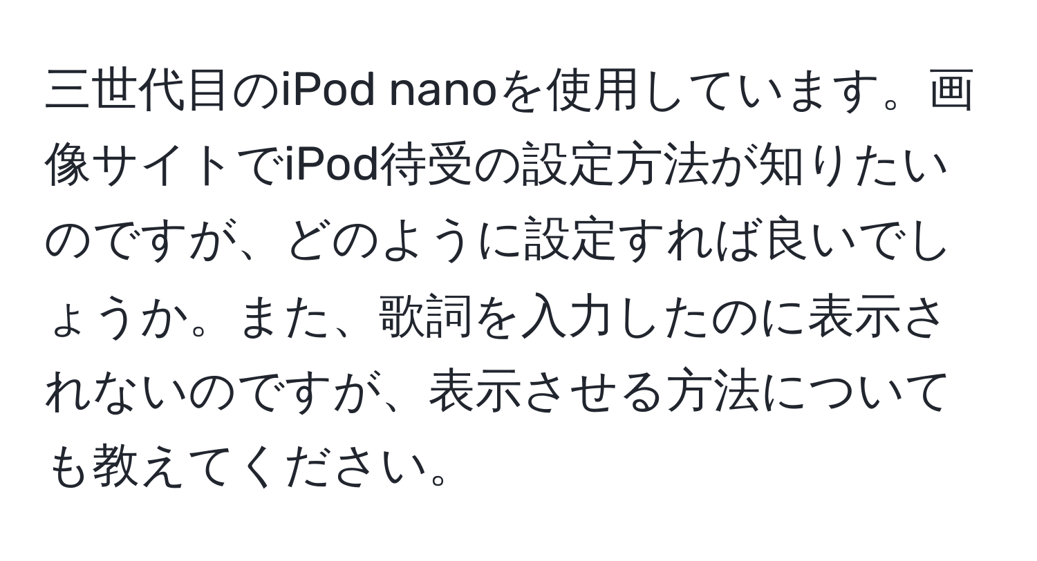 三世代目のiPod nanoを使用しています。画像サイトでiPod待受の設定方法が知りたいのですが、どのように設定すれば良いでしょうか。また、歌詞を入力したのに表示されないのですが、表示させる方法についても教えてください。