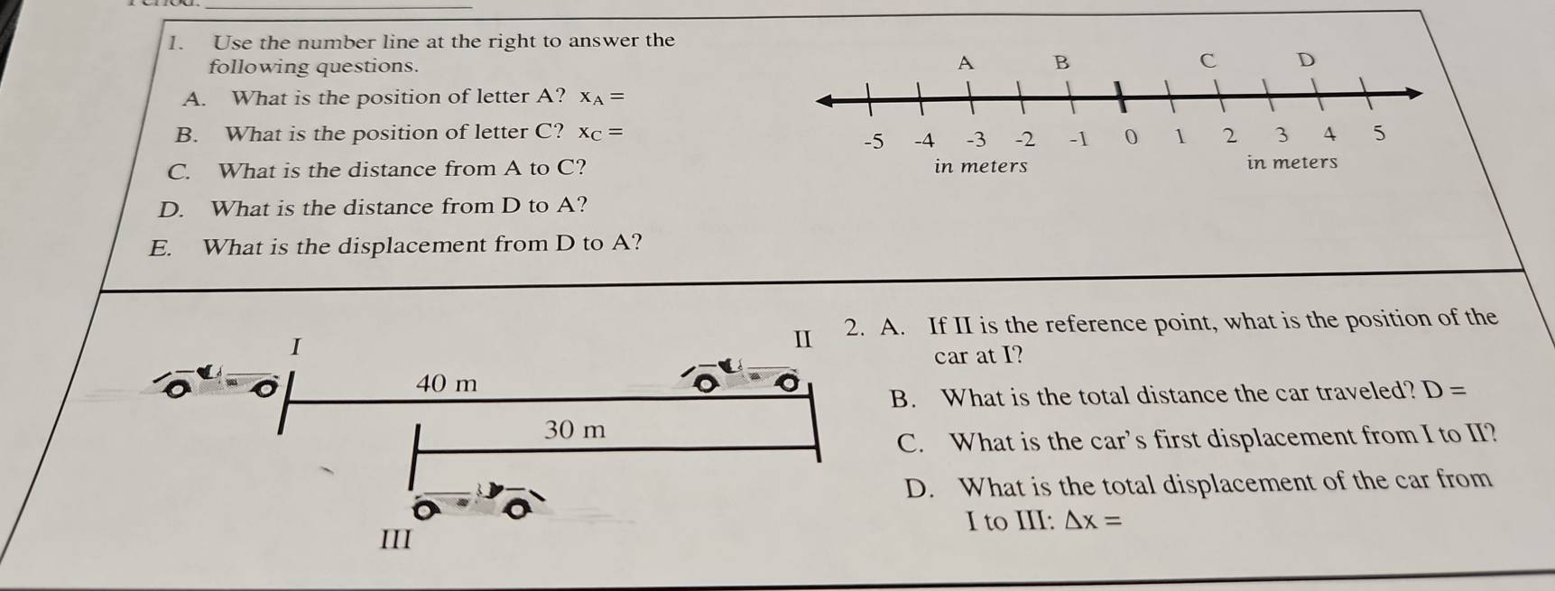 Use the number line at the right to answer the
following questions.
A. What is the position of letter A? x_A=
B. What is the position of letter C? x_C=
C. What is the distance from A to C?
D. What is the distance from D to A?
E. What is the displacement from D to A?
A. If II is the reference point, what is the position of the
car at I?
B. What is the total distance the car traveled? D=
C. What is the car’s first displacement from I to II?
D. What is the total displacement of the car from
I to III: △ x=