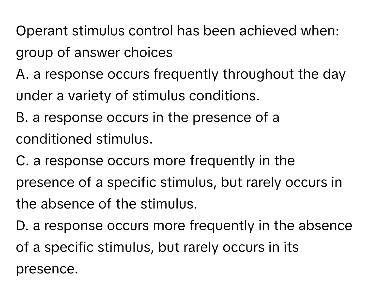 Operant stimulus control has been achieved when:

group of answer choices
A. a response occurs frequently throughout the day under a variety of stimulus conditions.
B. a response occurs in the presence of a conditioned stimulus.
C. a response occurs more frequently in the presence of a specific stimulus, but rarely occurs in the absence of the stimulus.
D. a response occurs more frequently in the absence of a specific stimulus, but rarely occurs in its presence.