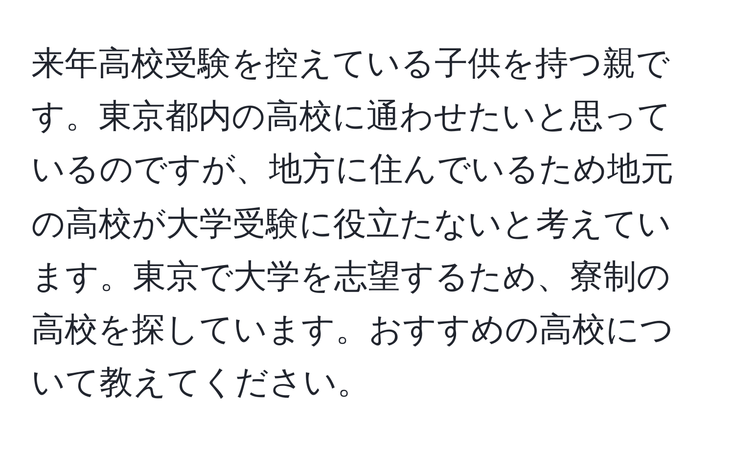 来年高校受験を控えている子供を持つ親です。東京都内の高校に通わせたいと思っているのですが、地方に住んでいるため地元の高校が大学受験に役立たないと考えています。東京で大学を志望するため、寮制の高校を探しています。おすすめの高校について教えてください。