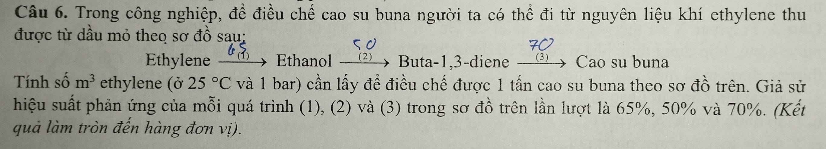 Trong công nghiệp, để điều chế cao su buna người ta có thể đi từ nguyên liệu khí ethylene thu 
được từ dầu mỏ theo sơ đồ sau: 
5o
70
Ethylene Ethanol -( 2) Buta -1,3-diene __ (3) Cao su buna 
Tính số m^3 ethylene (ở 25°C và 1 bar) cần lấy để điều chế được 1 tấn cao su buna theo sơ đồ trên. Giả sử 
hiệu suất phản ứng của mỗi quá trình (1), (2) và (3) trong sơ đồ trên lần lượt là 65%, 50% và 70%. (Kết 
quả làm tròn đến hàng đơn vị).
