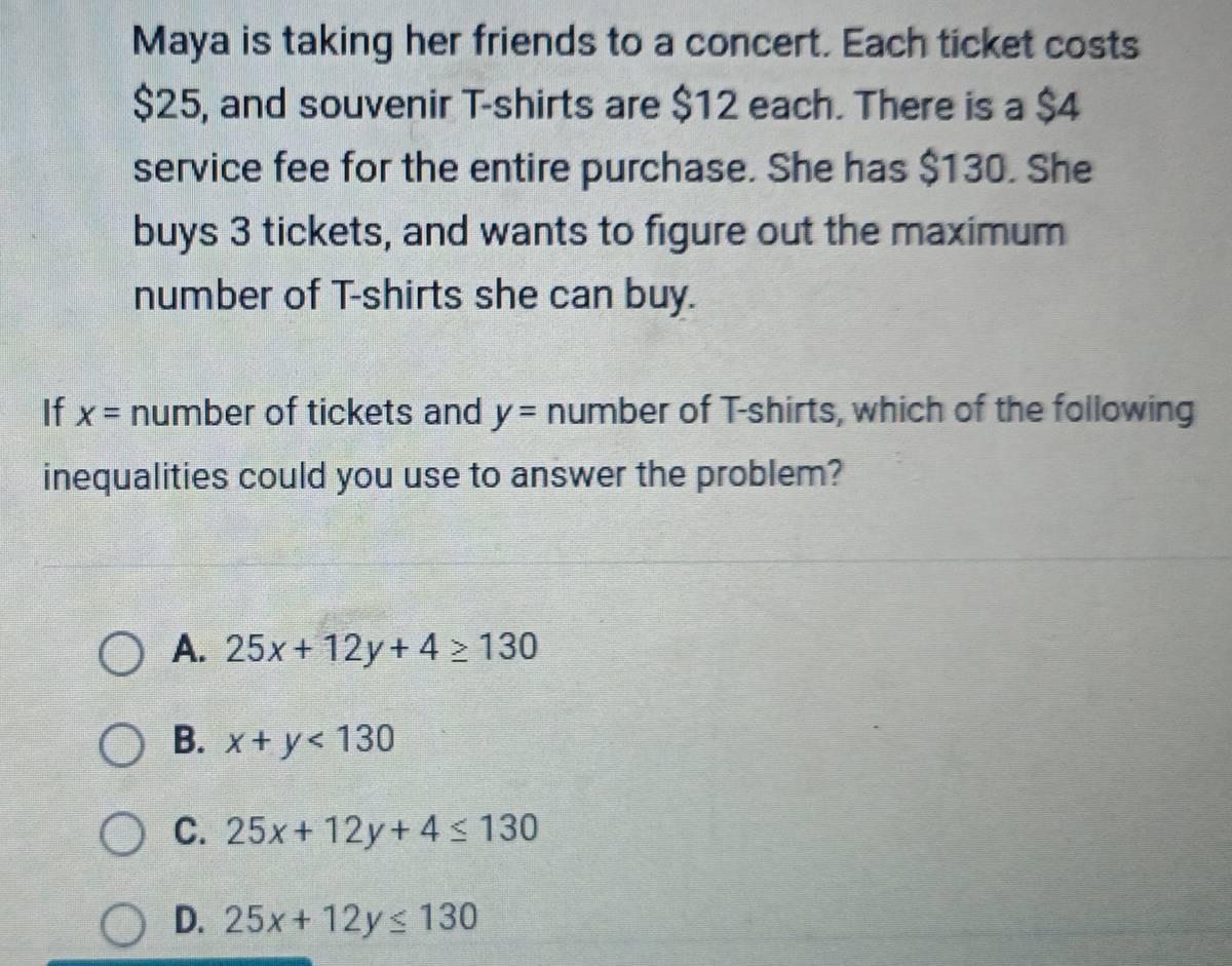 Maya is taking her friends to a concert. Each ticket costs
$25, and souvenir T-shirts are $12 each. There is a $4
service fee for the entire purchase. She has $130. She
buys 3 tickets, and wants to figure out the maximum
number of T-shirts she can buy.
If x= number of tickets and y= number of T-shirts, which of the following
inequalities could you use to answer the problem?
A. 25x+12y+4≥ 130
B. x+y<130</tex>
C. 25x+12y+4≤ 130
D. 25x+12y≤ 130