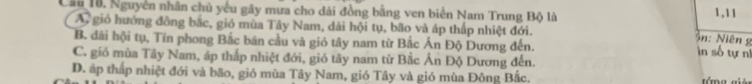 Cầu 10. Nguyên nhân chủ yếu gây mưa cho dài đồng bằng ven biển Nam Trung Bộ là 1, 11
A, gió hưởng đồng bắc, gió mùa Tây Nam, dải hội tụ, bão và áp thấp nhiệt đới.
ồn: Niêng
B. dãi hội tụ, Tín phong Bắc bán cầu và gió tây nam từ Bắc Ấn Độ Dương đến.
in số tự nĩ
C. gió mùa Tây Nam, áp thấp nhiệt đới, gió tây nam từ Bắc Án Độ Dương đến.
D. áp thấp nhiệt đới và bão, giỏ mùa Tây Nam, gió Tây và gió mùa Đông Bắc.