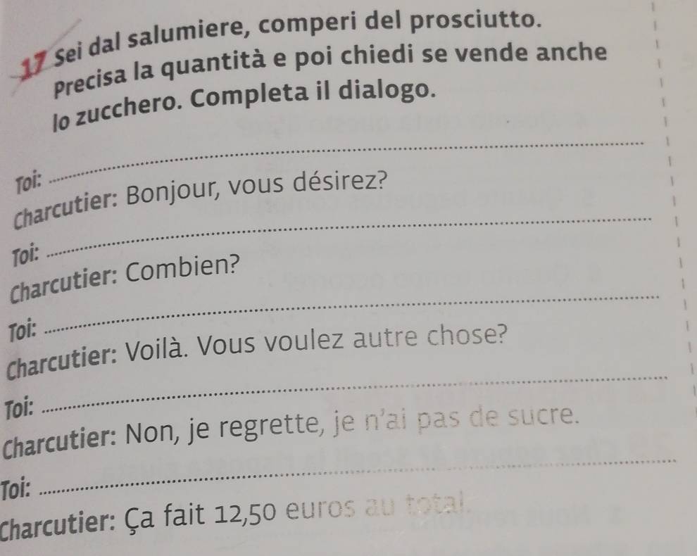 Sei dal salumiere, comperi del prosciutto. 
Precisa la quantità e poi chiedi se vende anche 
_ 
lo zucchero. Completa il dialogo. 
Toi: 
_ 
Charcutier: Bonjour, vous désirez? 
Toi: 
Charcutier: Combien? 
Toi: 
_ 
Charcutier: Voilà. Vous voulez autre chose? 
Toi: 
_ 
_ 
Charcutier: Non, je regrette, je n’ai pas de sucre. 
Toi: 
Charcutier: Ça fait 12,50 euros au total.