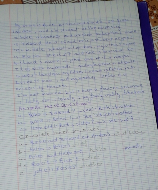 my nome is Rick wisou ond fm ah, I'm gaooo 
lcoldons and Im studen- of the uivesty 
I have abdcother and asishen My bgtens nome 
is Idward He is 16 and hels a student hegoes 
re a middle schooool in louday, my sifte, suome 
is Ro sie sheis 24 and she smakned Hen 
husband's waue is Jake and he is a lowyer 
I live with my parens, and my bagothen i ahcouse 
in west lcoud con my forher's nome is Peten is a 
Liste is mou, oud my wokke, Helep is a 
unversry beacher 
I'm hor maed bit I have a faycee henome 
is lauly she is lavely I my family aeally likehere 
Answen these Gvesricens 
a Whe is Idwad? sHe is Rick'sbiother 
to wice is Helew? ) she is Ricksmother 
c. How oold is Rick's sisten?) she's27 
ccmplere these sevlences 
a Rosie anld fdwand are Heten's ciltnen 
b Helen is Peren's e? 
c peren and Helen ane Ricts ponents 
do Rcosie is fich's 5 gren 
e jokeis Rosie's Gmthen