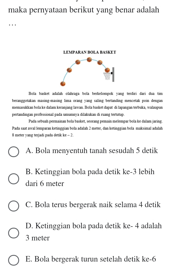 maka pernyataan berikut yang benar adalah
…
LEMPARAN BOLA BASKET
Bola basket adalah olahraga bola berkelompok yang terdiri dari dua tim
beranggotakan masing-masing lima orang yang saling bertanding mencetak poin dengan
memasukkan bola ke dalam keranjang lawan. Bola basket dapat di lapangan terbuka, walaupun
pertandingan professional pada umumnya dilakukan di ruang tertutup.
Pada sebuah permainan bola basket, seorang pemain melempar bola ke dalam jaring.
Pada saat awal lemparan ketinggian bola adalah 2 meter, dan ketinggian bola maksimal adalah
8 meter yang terjadi pada detik ke - 2.
A. Bola menyentuh tanah sesudah 5 detik
B. Ketinggian bola pada detik ke -3 lebih
dari 6 meter
C. Bola terus bergerak naik selama 4 detik
D. Ketinggian bola pada detik ke - 4 adalah
3 meter
E. Bola bergerak turun setelah detik ke -6