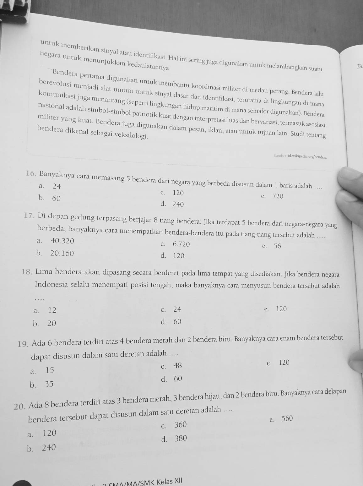 untuk memberikan sinyal atau identifikasi. Hal ini sering juga digunakan untuk melambangkan suatu
negara untuk menunjukkan kedaulatannya.
B
Bendera pertama digunakan untuk membantu koordinasi militer di medan perang. Bendera lalu
berevolusi menjadi alat umum untuk sinyal dasar dan identifikasi, terutama di lingkungan di mana
komunikasi juga menantang (seperti lingkungan hidup maritim di mana semafor digunakan). Bendera
nasional adalah simbol-simbol patriotik kuat dengan interpretasi luas dan bervariasi, termasuk asosiasi
militer yang kuat. Bendera juga digunakan dalam pesan, iklan, atau untuk tujuan lain. Studi tentang
bendera dikenal sebagai veksilologi.
Sumber id.wikipedia.org/bendera
16. Banyaknya cara memasang 5 bendera dari negara yang berbeda disusun dalam 1 baris adalah …...
a. 24
c. 120
e. 720
b. 60 d. 240
17. Di depan gedung terpasang berjajar 8 tiang bendera. Jika terdapat 5 bendera dari negara-negara yang
berbeda, banyaknya cara menempatkan bendera-bendera itu pada tiang-tiang tersebut adalah ....
a. 40.320 c. 6.720
e. 56
b. 20.160 d. 120
18. Lima bendera akan dipasang secara berderet pada lima tempat yang disediakan. Jika bendera negara
Indonesia selalu menempati posisi tengah, maka banyaknya cara menyusun bendera tersebut adalah
_…
a. 12 c. 24 e. 120
b. 20 d. 60
19. Ada 6 bendera terdiri atas 4 bendera merah dan 2 bendera biru. Banyaknya cara enam bendera tersebut
dapat disusun dalam satu deretan adalah …
a. 15 c. 48 e. 120
b. 35 d. 60
20. Ada 8 bendera terdiri atas 3 bendera merah, 3 bendera hijau, dan 2 bendera biru. Banyaknya cara delapan
bendera tersebut dapat disusun dalam satu deretan adalah ....
a. 120 c. 360 e. 560
d. 380
b. 240
MA/MA/SMK Kelas XII