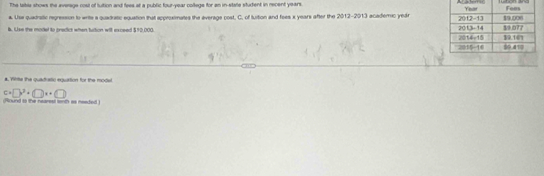 The table shows the average cost of tuition and fees at a public four-year college for an in-state student in recent years. Academic 
a. Use quadratic regression to write a quadratic equation that approximates the average cost, C. of tuition and fees x years after the 2012-2013 academic yeár
b. Use the model to predict when tution will exceed $10,000. 
a. Write the quadratic equation for the model.
c=□ x^2+□ x+(□ )
(Round to the nearest tenth as needed.)