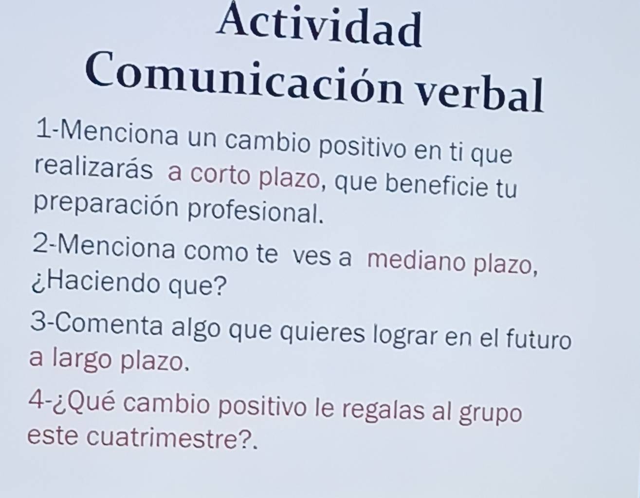 Actividad 
Comunicación verbal 
1-Menciona un cambio positivo en ti que 
realizarás a corto plazo, que beneficie tu 
preparación profesional. 
2-Menciona como te ves a mediano plazo, 
¿Haciendo que? 
3-Comenta algo que quieres lograr en el futuro 
a largo plazo. 
4-¿Qué cambio positivo le regalas al grupo 
este cuatrimestre?.