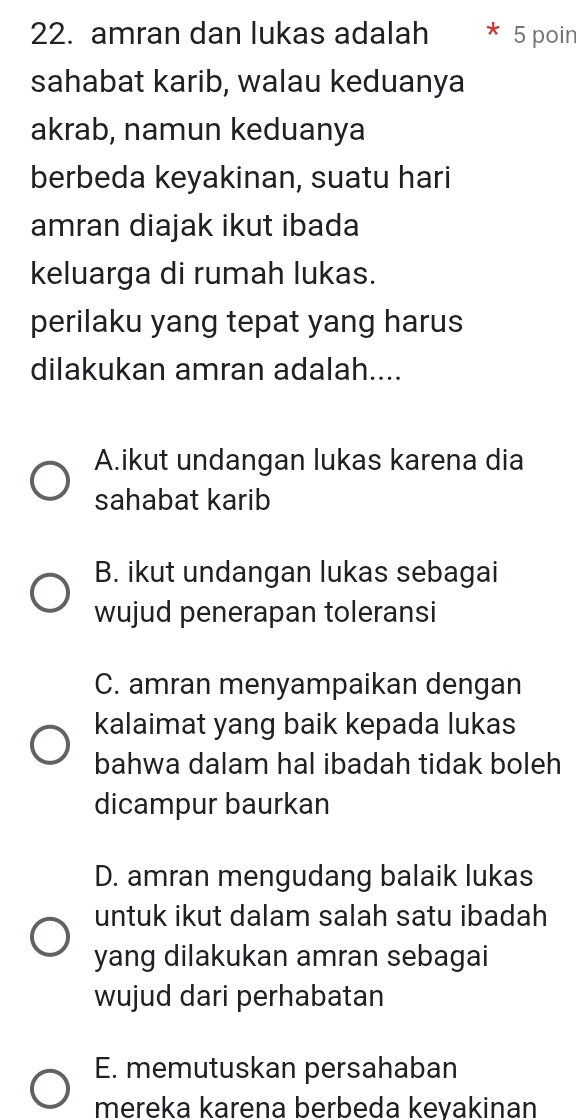 amran dan lukas adalah 5 poin
sahabat karib, walau keduanya
akrab, namun keduanya
berbeda keyakinan, suatu hari
amran diajak ikut ibada
keluarga di rumah lukas.
perilaku yang tepat yang harus
dilakukan amran adalah....
A.ikut undangan lukas karena dia
sahabat karib
B. ikut undangan lukas sebagai
wujud penerapan toleransi
C. amran menyampaikan dengan
kalaimat yang baik kepada lukas
bahwa dalam hal ibadah tidak boleh
dicampur baurkan
D. amran mengudang balaik lukas
untuk ikut dalam salah satu ibadah
yang dilakukan amran sebagai
wujud dari perhabatan
E. memutuskan persahaban
mereka karena berbeda kevakinan