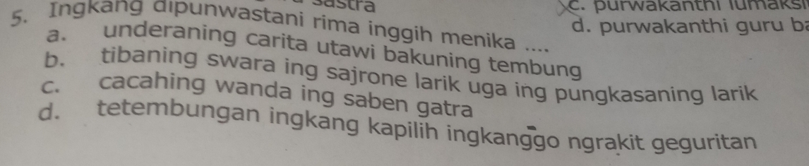 sastra c. purwakanthi lumaksi
d. purwakanthi guru b
5. Ingkang αıpunwastani rima inggih menika ....
a. underaning carita utawi bakuning tembung
b. tibaning swara ing sajrone larik uga ing pungkasaning larik
c. cacahing wanda ing saben gatra
d. tetembungan ingkang kapilih ingkanggo ngrakit geguritan