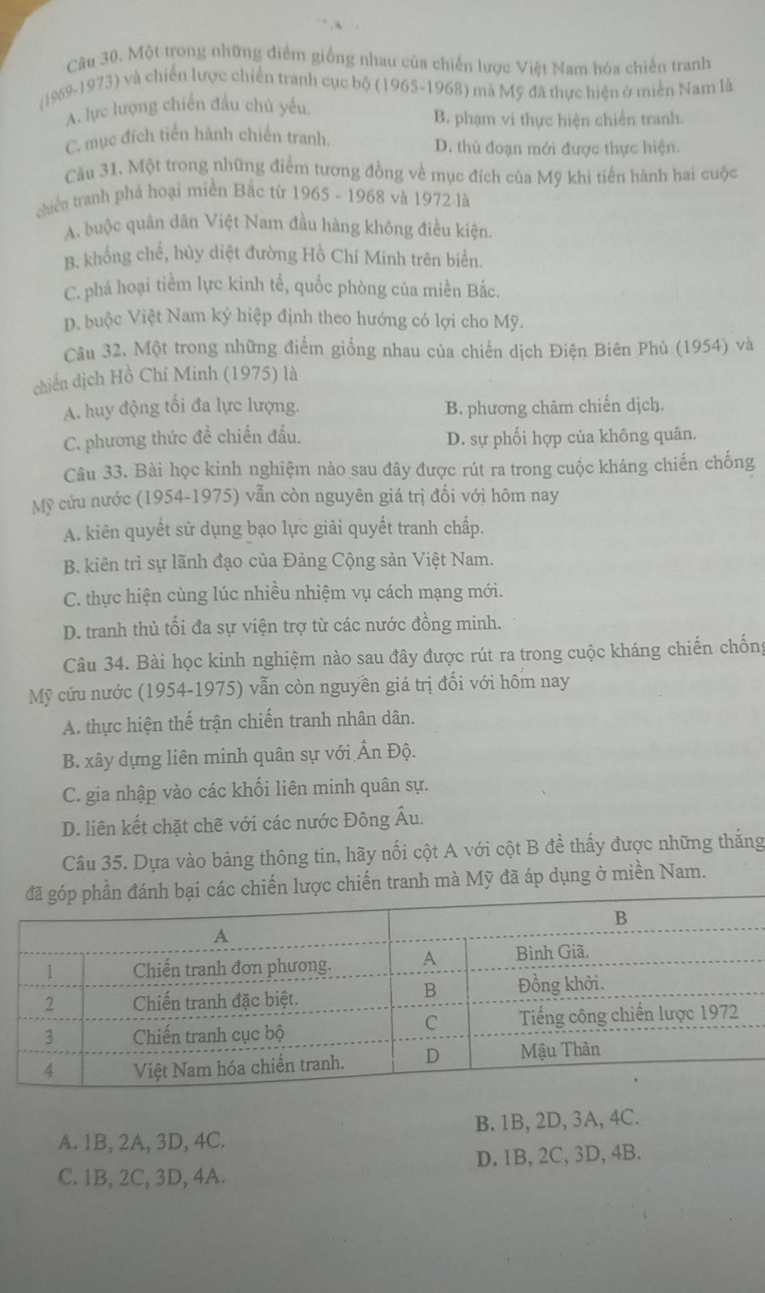 Một trong những điểm giống nhau của chiến lược Việt Nam hóa chiến tranh
(1969-1973) và chiến lược chiến tranh cục bộ (1965-1968) mà Mỹ đã thực hiện ở miền Nam là
A. lực lượng chiến đầu chủ yểu
B. phạm vi thực hiện chiến tranh.
C. mục đích tiến hành chiến tranh.
D. thủ đoạn mới được thực hiện.
Cầu 31. Một trong những điểm tương đồng về mục đích của Mỹ khi tiến hành hai cuộc
chiến tranh phá hoại miền Bắc từ 1965 - 1968 và 1972 là
A. buộc quân dân Việt Nam đầu hàng không điều kiện.
B. khổng chế, hủy diệt đường Hồ Chí Minh trên biển.
C. phá hoại tiềm lực kinh tế, quốc phòng của miền Bắc.
D. buộc Việt Nam ký hiệp định theo hướng có lợi cho Mỹ.
Câu 32. Một trong những điểm giống nhau của chiến dịch Điện Biên Phú (1954) và
chiến dịch Hồ Chí Minh (1975) là
A. huy động tối đa lực lượng. B. phương châm chiến dịch.
C. phương thức đề chiến đấu. D. sự phối hợp của không quân.
Câu 33. Bài học kinh nghiệm nào sau đây được rút ra trong cuộc kháng chiến chống
Mỹ cứu nước (1954-1975) vẫn còn nguyên giá trị đối với hôm nay
A. kiên quyết sử dụng bạo lực giải quyết tranh chấp.
B. kiên trì sự lãnh đạo của Đảng Cộng sản Việt Nam.
C. thực hiện cùng lúc nhiều nhiệm vụ cách mạng mới.
D. tranh thủ tối đa sự viện trợ từ các nước đồng minh.
Câu 34. Bài học kinh nghiệm nào sau đây được rút ra trong cuộc kháng chiến chống
Mỹ cứu nước (1954-1975) vẫn còn nguyên giá trị đối với hôm nay
A. thực hiện thế trận chiến tranh nhân dân.
B. xây dựng liên minh quân sự với Ấn Độ.
C. gia nhập vào các khối liên minh quân sự.
D. liên kết chặt chẽ với các nước Đông Âu.
Câu 35. Dựa vào bảng thông tin, hãy nổi cột A với cột B để thấy được những thắng
lược chiến tranh mà Mỹ đã áp dụng ở miền Nam.
A. 1B, 2A, 3D, 4C. B. 1B, 2D, 3A, 4C.
D.1B,2C,3D,4B.
C. 1B, 2C, 3D, 4A.