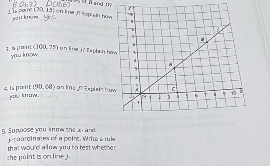 ales of B and D? 
2. Is point (20, 15) on line ∫? Explain how 
you know. 
3. Is point (100, 75) on line j? Explain h
you know. 
4. Is point (90,68) on line j? Explain ho 
you know. 
5. Suppose you know the x - and 
y-coordinates of a point. Write a rule 
that would allow you to test whether 
the point is on line j.