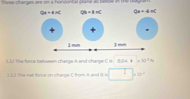 Three charges are on a horizontal plane as below in the diagram.
Qa=4nC Qb=8nC
Qa=-6nC
+ 
+ 
. 
3.3.1 The force between charge A and charge C is 8.64/ * 10^(-3)N
3.3.2 The net force on charge C from A and B is * 10^(-2)