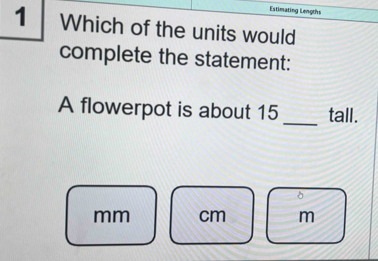 Estimating Lengths 
1 Which of the units would 
complete the statement: 
A flowerpot is about 15 _tall.
mm
cm
m