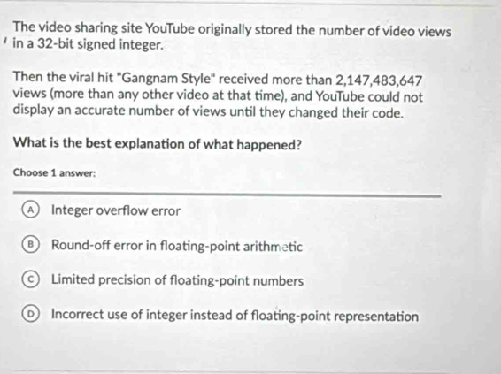 The video sharing site YouTube originally stored the number of video views
in a 32-bit signed integer.
Then the viral hit "Gangnam Style" received more than 2,147, 483, 647
views (more than any other video at that time), and YouTube could not
display an accurate number of views until they changed their code.
What is the best explanation of what happened?
Choose 1 answer:
A Integer overflow error
Round-off error in floating-point arithmetic
Limited precision of floating-point numbers
D Incorrect use of integer instead of floating-point representation