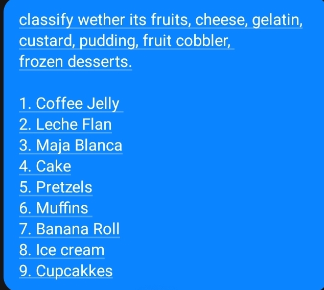 classify wether its fruits, cheese, gelatin, 
custard, pudding, fruit cobbler, 
frozen desserts. 
1. Coffee Jelly 
2. Leche Flan 
3. Maja Blanca 
4. Cake 
5. Pretzels 
6. Muffins 
7. Banana Roll 
8. Ice cream 
9. Cupcakkes