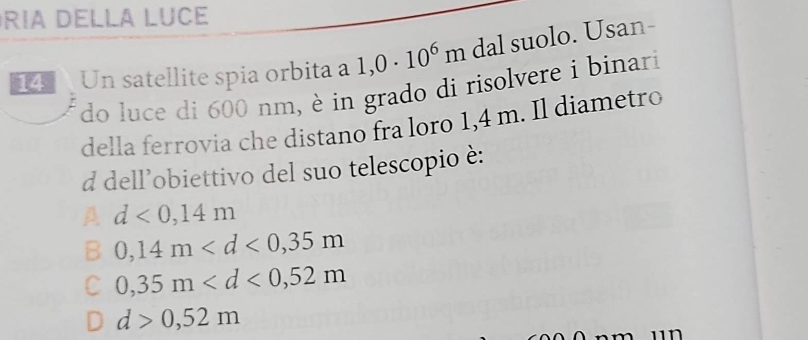 ria Della LucE
Un satellite spia orbita a 1,0· 10^6m dal suolo. Usan-
do luce di 600 nm, è in grado di risolvere i binari
della ferrovia che distano fra loro 1,4 m. Il diametro
d dell’obiettivo del suo telescopio è:
A d<0,14m
B 0,14m
C 0,35m
d>0,52m
n