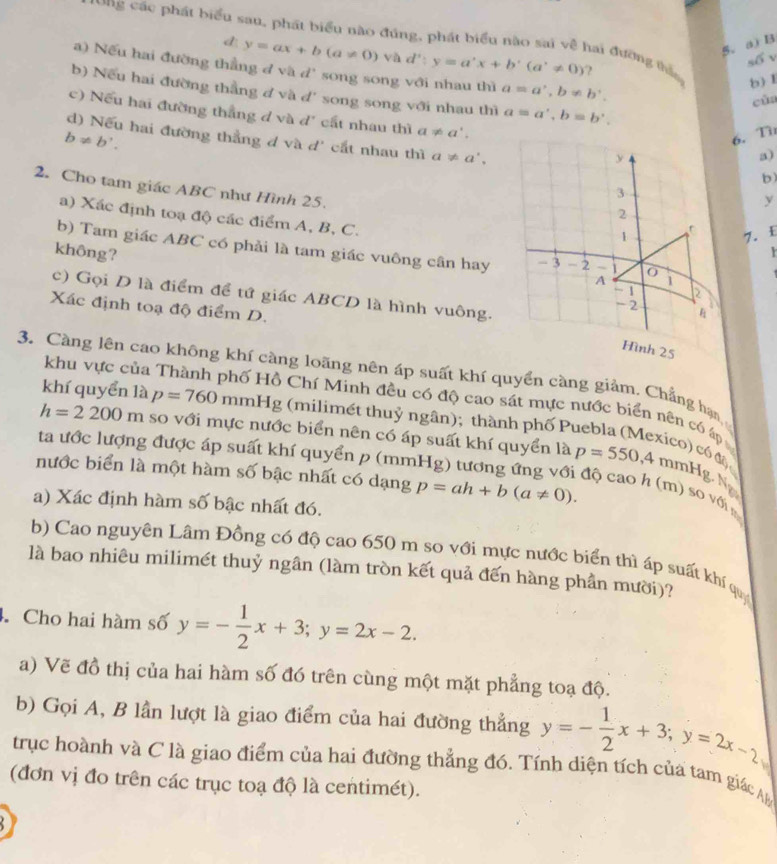 ng các phát biểu sau, phát biểu nào đúng, phát biểu nào sai về hai đường thần b) I
d y=ax+b(a!= 0) và d':y=a'x+b'(a'!= 0)
5. a) B
s6
a) Nếu hai đường thẳng đ và d' song song với nhau thì a=a',b!= b'.
b) Nếu hai đường thằng đ và d' song song với nhau thì a=a',b=b'.
cùa
c) Nếu hai đường thẳng d và d' cất nhau thì a!= a'.
b!= b'.
6. Tü
d) Nếu hai đường thẳng d và d' cắt nhau thì a!= a',
a)
b)
2. Cho tam giác ABC như Hình 25. 
y
a) Xác định toạ độ các điểm A, B, C.
7. £
không?
b) Tam giác ABC có phải là tam giác vuông cân hay
Y
c) Gọi D là điểm để tứ giác ABCD là hình vuông.
Xác định toạ độ điểm D.
3. Càng lên cao không khí càng loãng nên áp suất khí quyển càng giảm. Chẳng hạn
khu vực của Thành phố Hồ Chí Minh đều có độ cao sát mực nước biển nên có áp
khí quyển là p=760 mmHg (milimét thuỷ ngân); thành phố Puebla (Mexico) có độ
h=2200m so với mực nước biển nên có áp suất khí quyển là p=550,4mmHg
ta ước lượng được áp suất khí quyển p (mm
nước biển là một hàm số bậc nhất có dạng p=ah+b(a!= 0).
Ng
độ cao h (m) so với m
a) Xác định hàm số bậc nhất đó.
b) Cao nguyên Lâm Đồng có độ cao 650 m so với mực nước biển thì áp suất khí quý
là bao nhiêu milimét thuỷ ngân (làm tròn kết quả đến hàng phần mười)?
4. Cho hai hàm số y=- 1/2 x+3;y=2x-2.
a) Vẽ đồ thị của hai hàm số đó trên cùng một mặt phẳng toạ độ.
b) Gọi A, B lần lượt là giao điểm của hai đường thẳng y=- 1/2 x+3;y=2x-2
trục hoành và C là giao điểm của hai đường thẳng đó. Tính diện tích của tam giác Ap
(đơn vị đo trên các trục toạ độ là centimét).