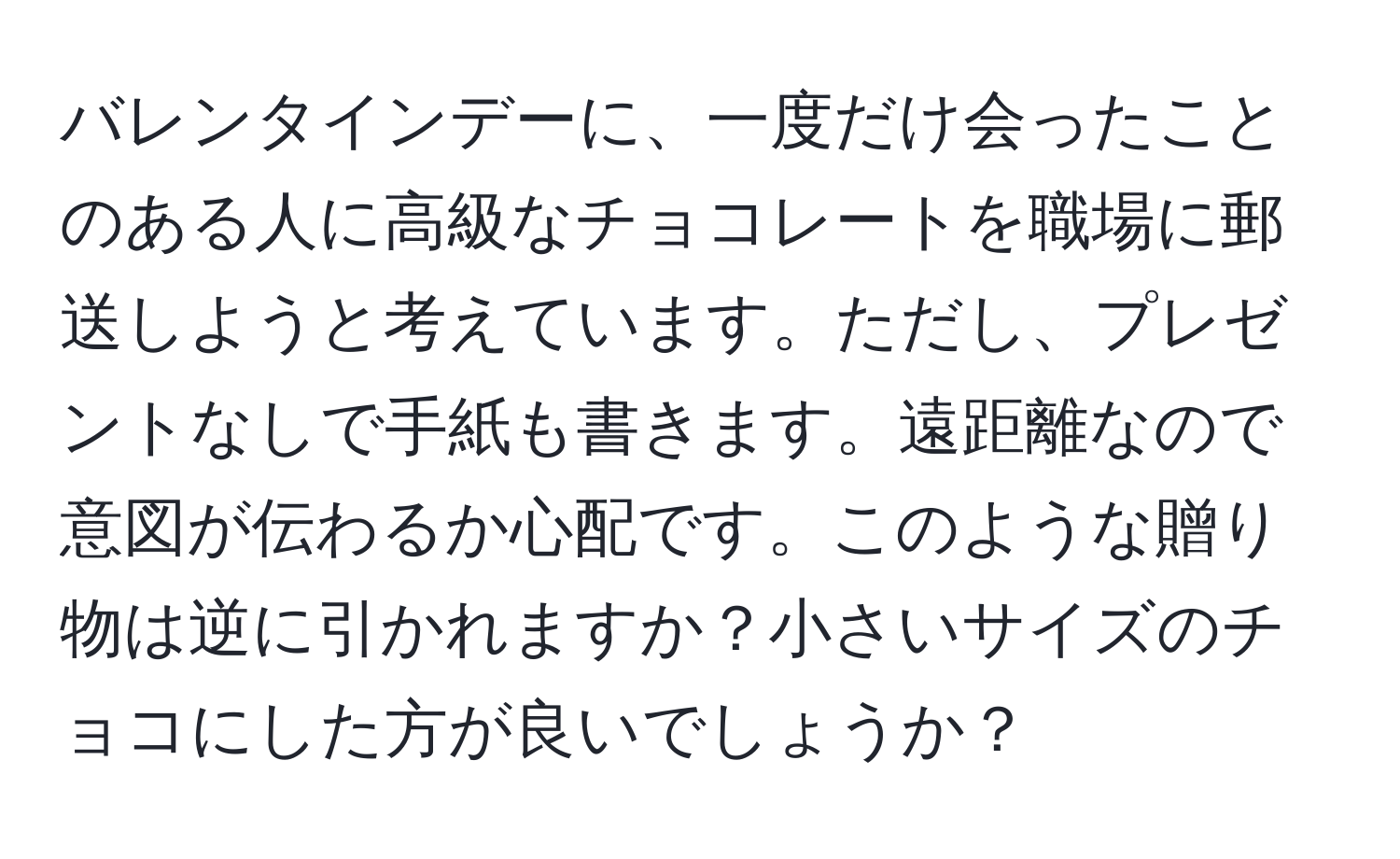 バレンタインデーに、一度だけ会ったことのある人に高級なチョコレートを職場に郵送しようと考えています。ただし、プレゼントなしで手紙も書きます。遠距離なので意図が伝わるか心配です。このような贈り物は逆に引かれますか？小さいサイズのチョコにした方が良いでしょうか？