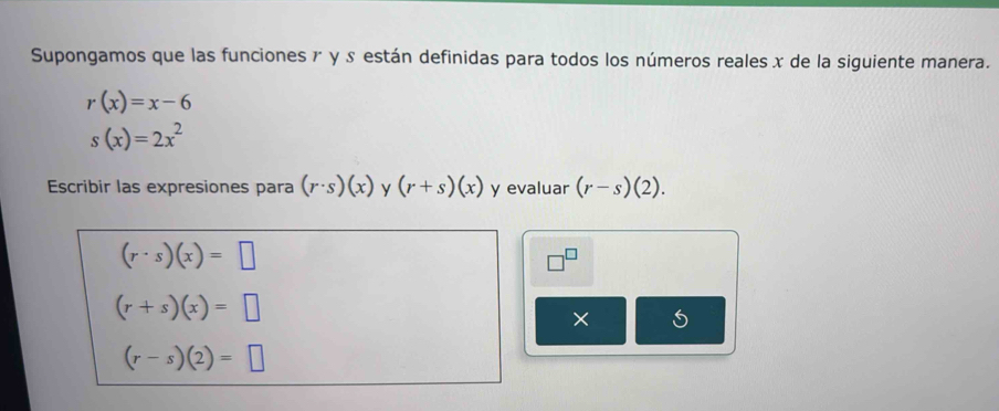 Supongamos que las funciones r y ♪ están definidas para todos los números reales x de la siguiente manera.
r(x)=x-6
s(x)=2x^2
Escribir las expresiones para (r· s)(x) y (r+s)(x) y evaluar (r-s)(2).
(r· s)(x)=□
□^(□)
(r+s)(x)=□
× I
(r-s)(2)=□