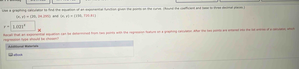 Use a graphing calculator to find the equation of an exponential function given the points on the curve. (Round the coefficient and base to three decimal places.)
(x,y)=(20,24.295) and (x,y)=(150,720.81)
y=1.021^x
Recall that an exponential equation can be determined from two points with the regression feature on a graphing calculator. After the two points are entered into the list entries of a calculator, which
regression type should be chosen?
Additional Materials
eBook