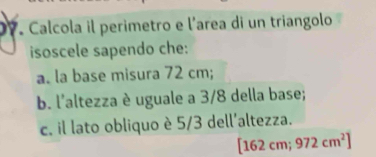 D7. Calcola il perimetro e l'area di un triangolo 
isoscele sapendo che: 
a. la base misura 72 cm; 
b. l'altezza è uguale a 3/8 della base; 
c. il lato obliquo è 5/3 dell'altezza.
16 2 cm; 972cm^2]