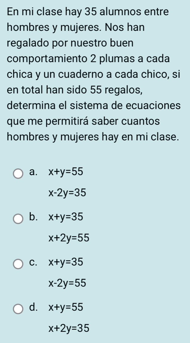 En mi clase hay 35 alumnos entre
hombres y mujeres. Nos han
regalado por nuestro buen
comportamiento 2 plumas a cada
chica y un cuaderno a cada chico, si
en total han sido 55 regalos,
determina el sistema de ecuaciones
que me permitirá saber cuantos
hombres y mujeres hay en mi clase.
a. x+y=55
x-2y=35
b. x+y=35
x+2y=55
C. x+y=35
x-2y=55
d. x+y=55
x+2y=35