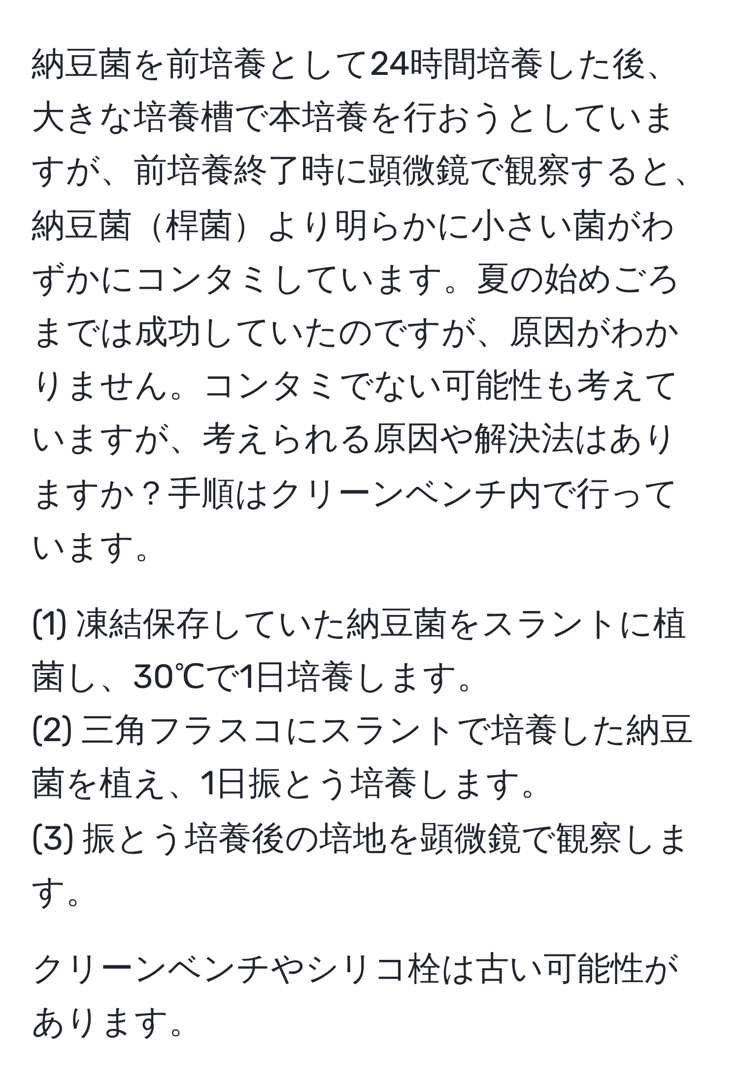 納豆菌を前培養として24時間培養した後、大きな培養槽で本培養を行おうとしていますが、前培養終了時に顕微鏡で観察すると、納豆菌桿菌より明らかに小さい菌がわずかにコンタミしています。夏の始めごろまでは成功していたのですが、原因がわかりません。コンタミでない可能性も考えていますが、考えられる原因や解決法はありますか？手順はクリーンベンチ内で行っています。

(1) 凍結保存していた納豆菌をスラントに植菌し、30℃で1日培養します。
(2) 三角フラスコにスラントで培養した納豆菌を植え、1日振とう培養します。
(3) 振とう培養後の培地を顕微鏡で観察します。

クリーンベンチやシリコ栓は古い可能性があります。