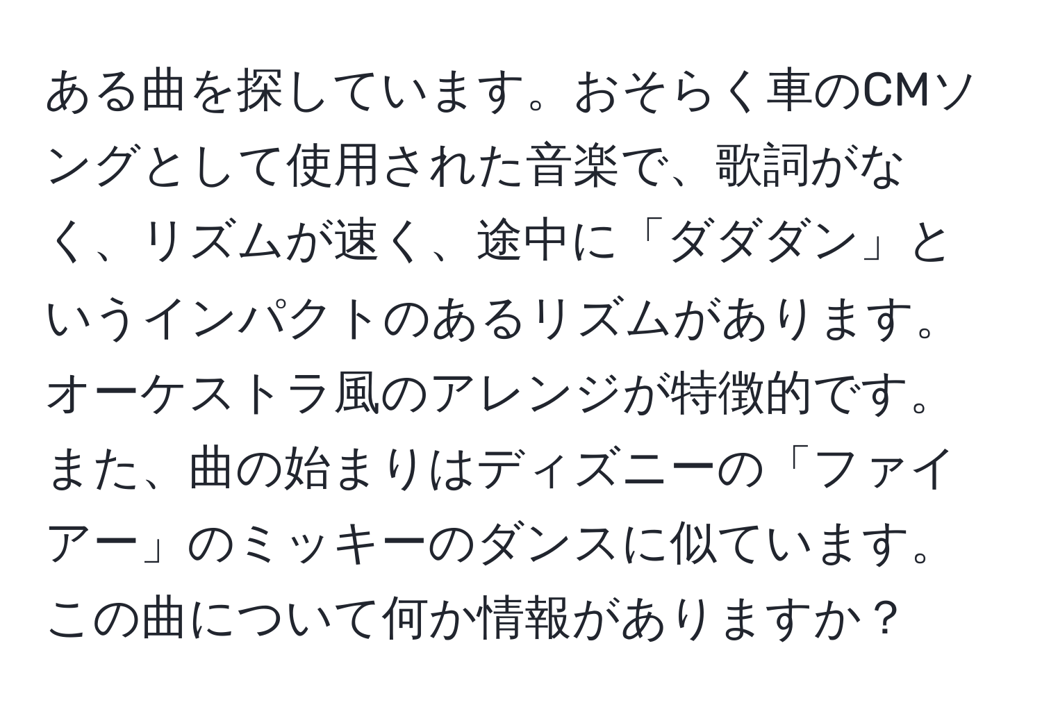 ある曲を探しています。おそらく車のCMソングとして使用された音楽で、歌詞がなく、リズムが速く、途中に「ダダダン」というインパクトのあるリズムがあります。オーケストラ風のアレンジが特徴的です。また、曲の始まりはディズニーの「ファイアー」のミッキーのダンスに似ています。この曲について何か情報がありますか？