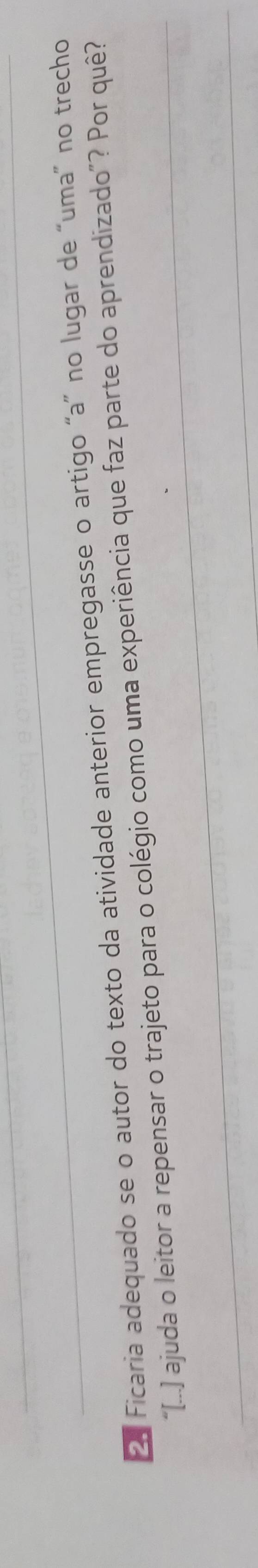 Ficaria adequado se o autor do texto da atividade anterior empregasse o artigo “a” no lugar de “uma” no trecho 
“[...] ajuda o leitor a repensar o trajeto para o colégio como uma experiência que faz parte do aprendizado”? Por quê?