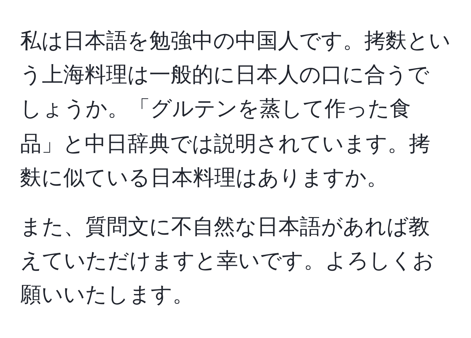 私は日本語を勉強中の中国人です。拷麩という上海料理は一般的に日本人の口に合うでしょうか。「グルテンを蒸して作った食品」と中日辞典では説明されています。拷麩に似ている日本料理はありますか。

また、質問文に不自然な日本語があれば教えていただけますと幸いです。よろしくお願いいたします。