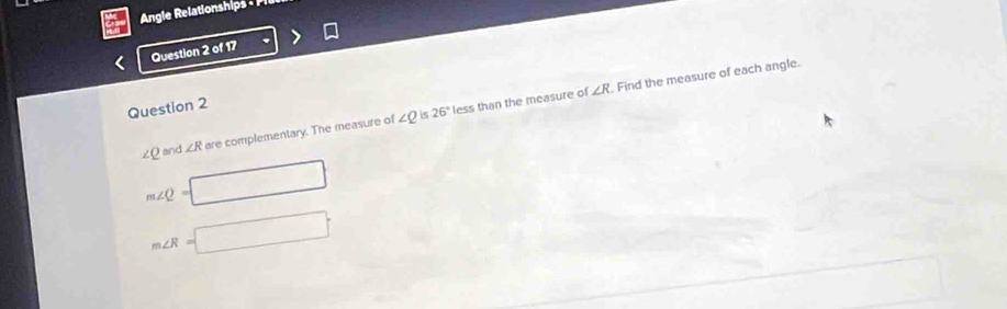 Angle Relationships - 
Question 2 of 17 
is 26° Find the measure of each angle.
∠ R
Question 2
∠ Q and ∠ R are complementary. The measure of ∠ Q less than the measure of
m∠ Q=
m∠ R