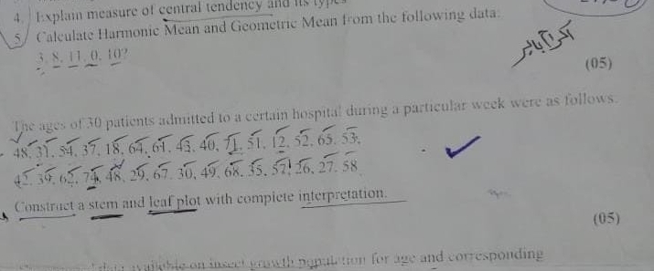 Explain measure of central tendency and ts typ 
5/ Caleulate Harmonie Mean and Geometric Mean from the following data. 
3. 8. 11. 0. 10? 
(05) 
The ages of 30 patients admitted to a certain hospital during a particular week were as follows.
12, sqrt(2), 65, sqrt(3),
48. 31. 54. 37.
39. 62. 74 48. 29. 67. 30. 49, 68, 35, 52, 126, 27, 58
Construct a stem and leaf plot with compiete interpretation. 
(05) 
gwth population for age and corresponding