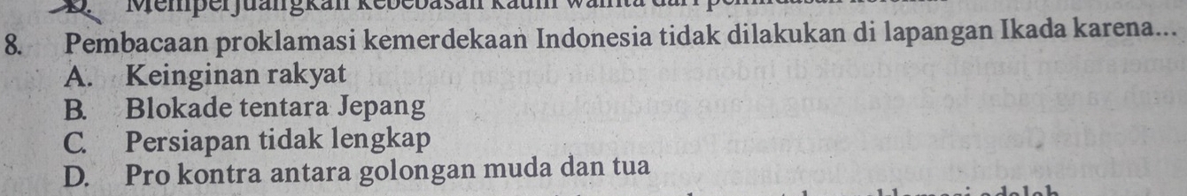 Memper juangkan Kebebasan Kaum V
8. Pembacaan proklamasi kemerdekaan Indonesia tidak dilakukan di lapangan Ikada karena...
A. Keinginan rakyat
B. Blokade tentara Jepang
C. Persiapan tidak lengkap
D. Pro kontra antara golongan muda dan tua