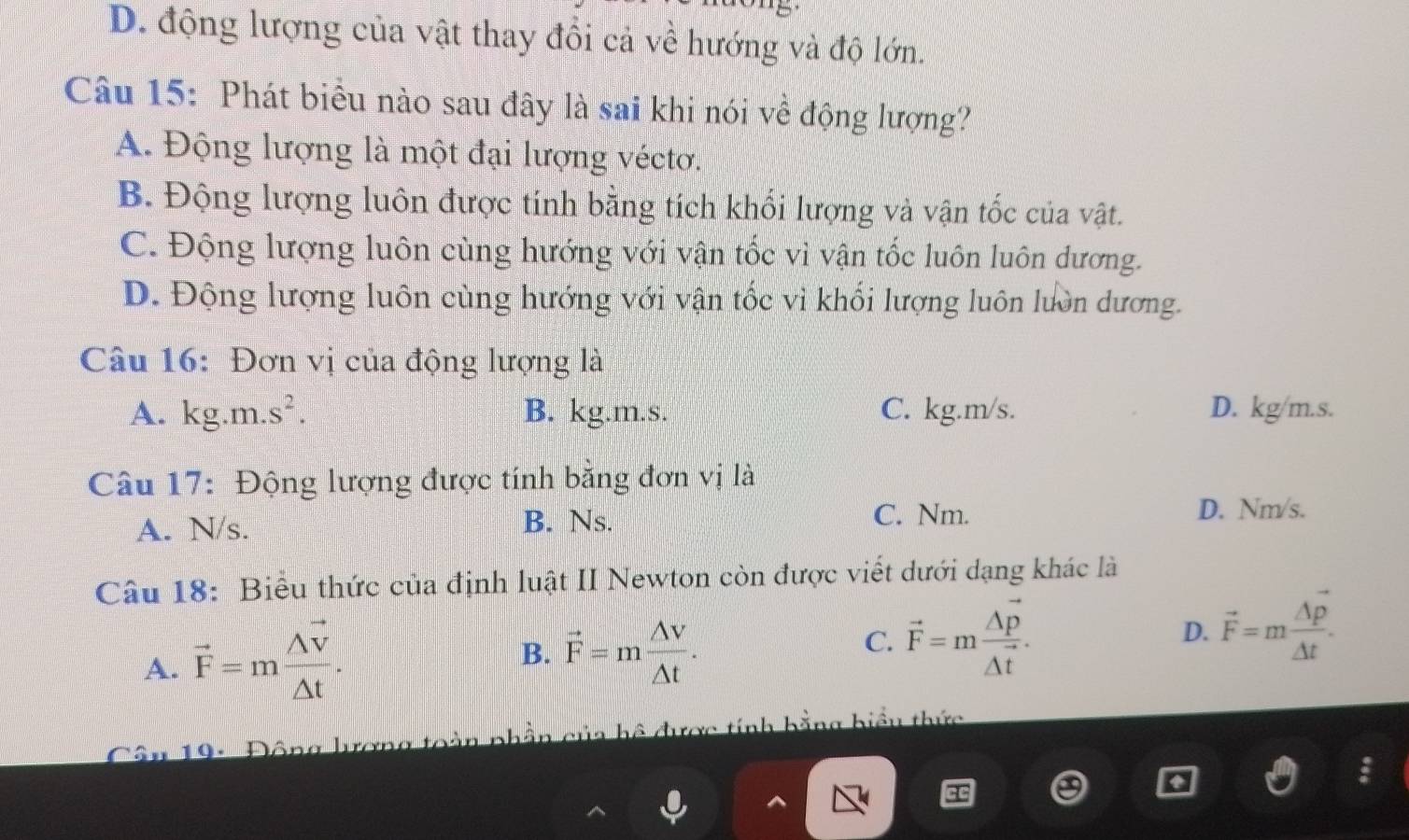 D. động lượng của vật thay đổi cả về hướng và độ lớn.
Câu 15: Phát biểu nào sau đây là sai khi nói về động lượng?
A. Động lượng là một đại lượng véctơ.
B. Động lượng luôn được tính bằng tích khổi lượng và vận tốc của vật.
C. Động lượng luôn cùng hướng với vận tốc vì vận tốc luôn luôn dương.
D. Động lượng luôn cùng hướng với vận tốc vi khối lượng luôn lườn dương.
Câu 16: Đơn vị của động lượng là
A. kg.m.s^2. B. kg.m.s. C. kg.m/s. D. kg/m.s.
Câu 17: Động lượng được tính bằng đơn vị là
B. Ns.
A. N/s. C. Nm.
D. Nm/s.
Câu 18: Biểu thức của định luật II Newton còn được viết dưới dạng khác là
A. vector F=mfrac Avector V△ t.
B. vector F=m △ V/△ t .
C. vector F=mfrac △ vector p△ t. D. vector F=m △ p/△ t . 
* 19: Động lượng toàn phần của hệ được tính bằng biểu thức