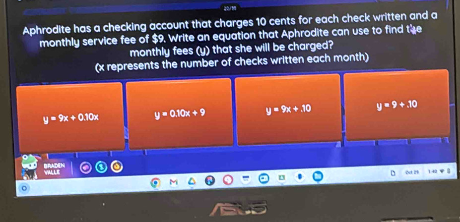 20/38
Aphrodite has a checking account that charges 10 cents for each check written and a
monthly service fee of $9. Write an equation that Aphrodite can use to find the
monthly fees (y) that she will be charged?
(x represents the number of checks written each month)
y=9+.10
y=9x+0.10x
y=0.10x+9
y=9x+10
BRADEN
valle Oct 29