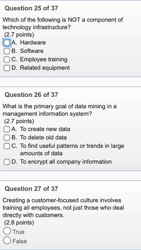 Which of the following is NOT a component of
technology infrastructure?
(2.7 points)
A. Hardware
B. Software
C. Employee training
D. Related equipment
Question 26 of 37
What is the primary goal of data mining in a
management information system?
(2.7 points)
A. To create new data
B. To delete old data
C. To find useful patterns or trends in large
amounts of data
D. To encrypt all company information
Question 27 of 37
Creating a customer-focused culture involves
training all employees, not just those who deal
directly with customers.
(2.8 points)
True
False