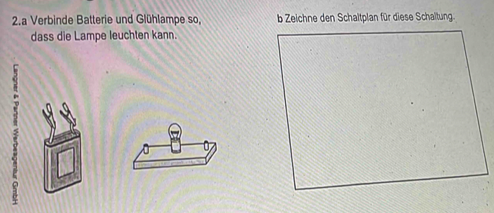 a Verbinde Batterie und Glühlampe so, b Zeichne den Schaltplan für diese Schaltung. 
dass die Lampe leuchten kann. 
F