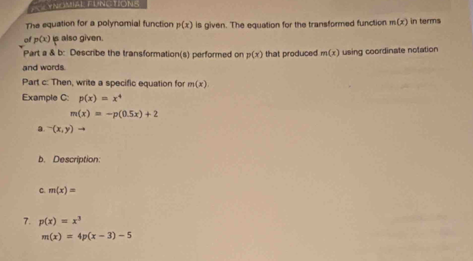 YNOMIAL FUNCTIONS 
The equation for a polynomial function p(x) is given. The equation for the transformed function m(x) in terms 
of p(x) is also given. 
Part a & b: Describe the transformation(s) performed on p(x) that produced m(x) using coordinate notation 
and words. 
Part c: Then, write a specific equation for m(x)
Example C: p(x)=x^4
m(x)=-p(0.5x)+2
a. -(x,y)
b. Description: 
C. m(x)=
7. p(x)=x^3
m(x)=4p(x-3)-5