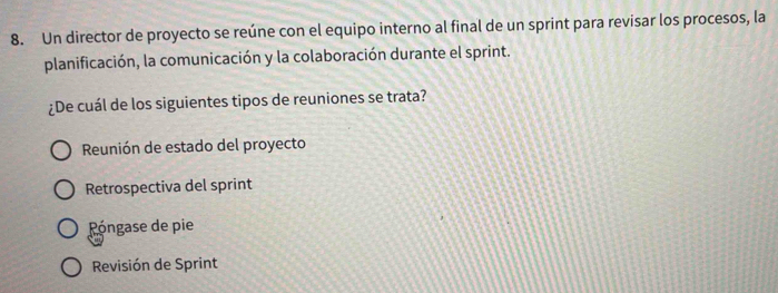 Un director de proyecto se reúne con el equipo interno al final de un sprint para revisar los procesos, la
planificación, la comunicación y la colaboración durante el sprint.
¿De cuál de los siguientes tipos de reuniones se trata?
Reunión de estado del proyecto
Retrospectiva del sprint
óngase de pie
Revisión de Sprint