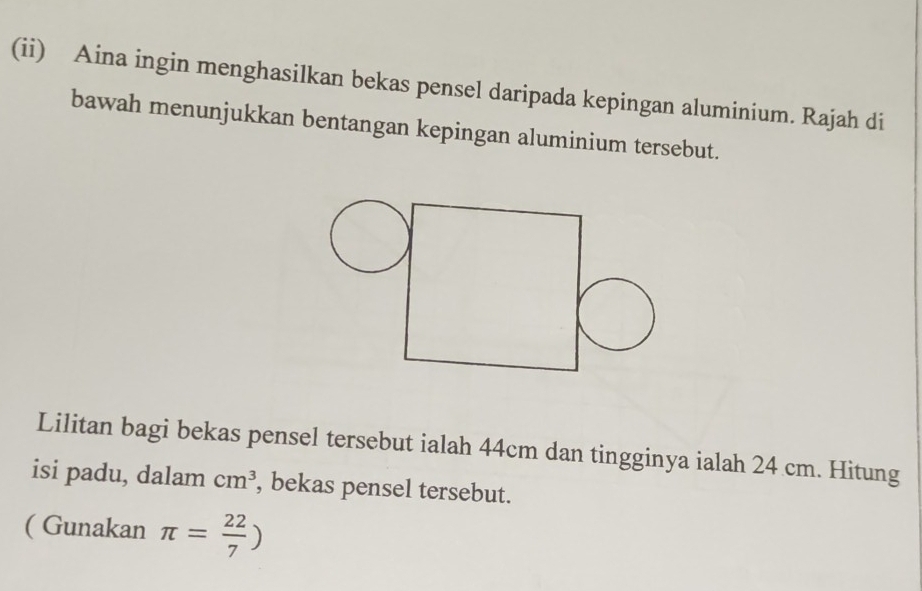 (ii) Aina ingin menghasilkan bekas pensel daripada kepingan aluminium. Rajah di 
bawah menunjukkan bentangan kepingan aluminium tersebut. 
Lilitan bagi bekas pensel tersebut ialah 44cm dan tingginya ialah 24 cm. Hitung 
isi padu, dalam cm^3 , bekas pensel tersebut. 
( Gunakan π = 22/7 )