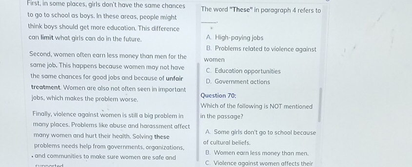 First, in some places, girls don't have the same chances The word ''These'' in paragraph 4 refers to
_
to go to school as boys. In these areas, people might
think boys should get more education. This difference
can limit what girls can do in the future. A. High-paying jobs
B. Problems related to violence against
Second, women often earn less money than men for the women
same job. This happens because women may not have C. Education opportunities
the same chances for good jobs and because of unfair D. Government actions
treatment. Women are also not often seen in important
jobs, which makes the problem worse. Question 70:
Which of the following is NOT mentioned
Finally, violence against women is still a big problem in in the passage?
many places. Problems like abuse and harassment affect
A. Some girls don't go to school because
many women and hurt their health. Solving these of cultural beliefs.
problems needs help from governments, organizations, B. Women earn less money than men.
and communities to make sure women are safe and
C. Violence against women affects their