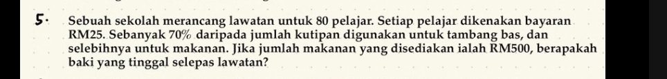 Sebuah sekolah merancang lawatan untuk 80 pelajar. Setiap pelajar dikenakan bayaran
RM25. Sebanyak 70% daripada jumlah kutipan digunakan untuk tambang bas, dan 
selebihnya untuk makanan. Jika jumlah makanan yang disediakan ialah RM500, berapakah 
baki yang tinggal selepas lawatan?