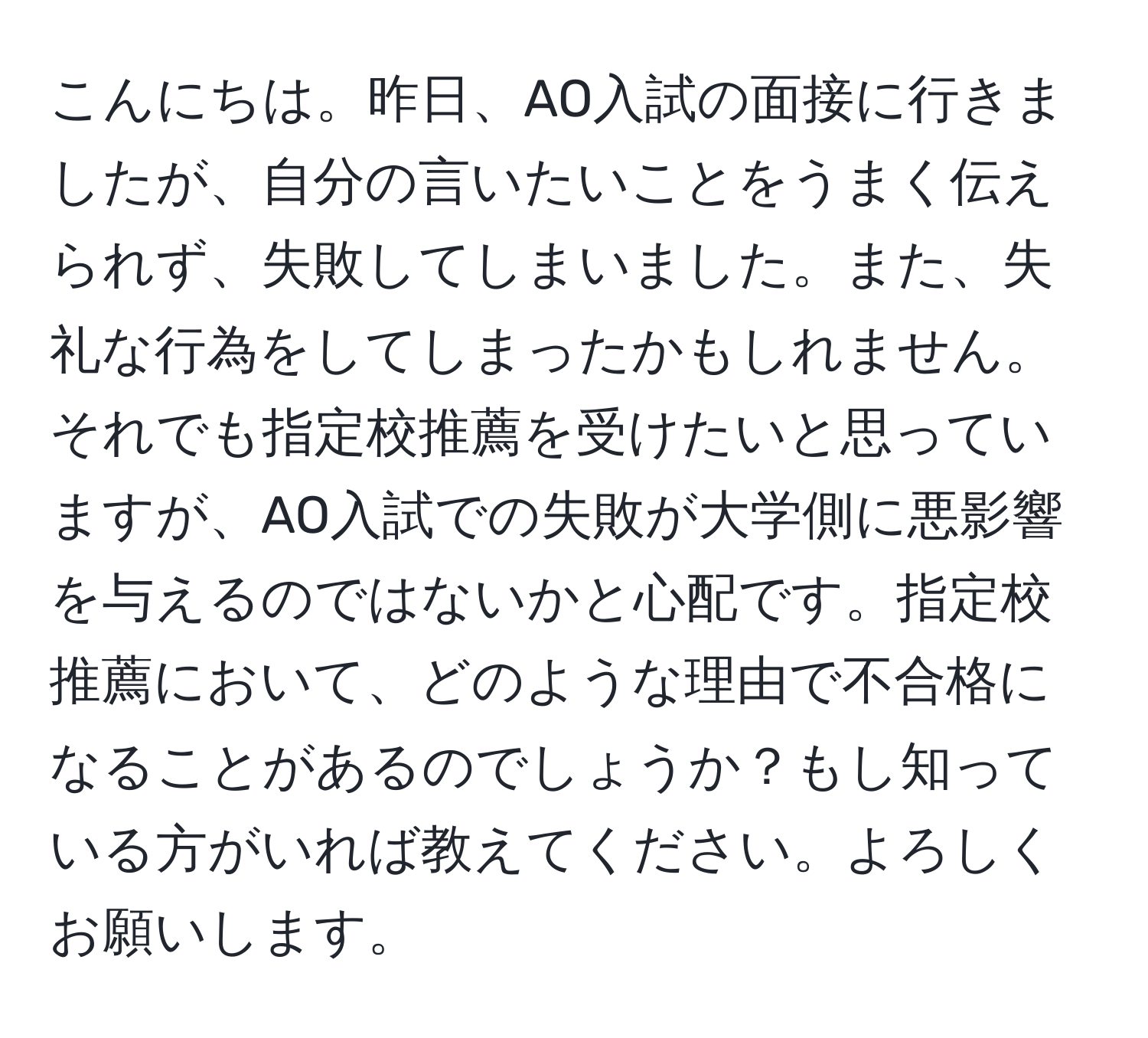 こんにちは。昨日、AO入試の面接に行きましたが、自分の言いたいことをうまく伝えられず、失敗してしまいました。また、失礼な行為をしてしまったかもしれません。それでも指定校推薦を受けたいと思っていますが、AO入試での失敗が大学側に悪影響を与えるのではないかと心配です。指定校推薦において、どのような理由で不合格になることがあるのでしょうか？もし知っている方がいれば教えてください。よろしくお願いします。