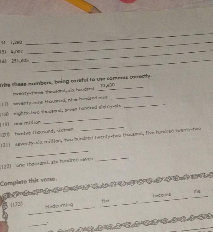 7,280 _ 
_ 
15) 4,007
16) 251,605
_ 
_ 
Vrite these numbers, being careful to use commas correctly. 
twenty-three thousand, six hundred _ 23,600 _ 
(7) seventy-nine thousand, nine hundred nine_ 
_ 
118) eighty-two thousand, seven hundred eighty-six 
119) one million
_ 
120) twelve thousand, sixteen 
_ 
121) seventy-six million, two hundred twenty-two thousand, five hundred twenty-two 
_ 
(122) one thousand. six hundred seven 
_ 
Complete this verse. 
because the 
the 1 
_ 
(123) Redeeming 
_ 
_.