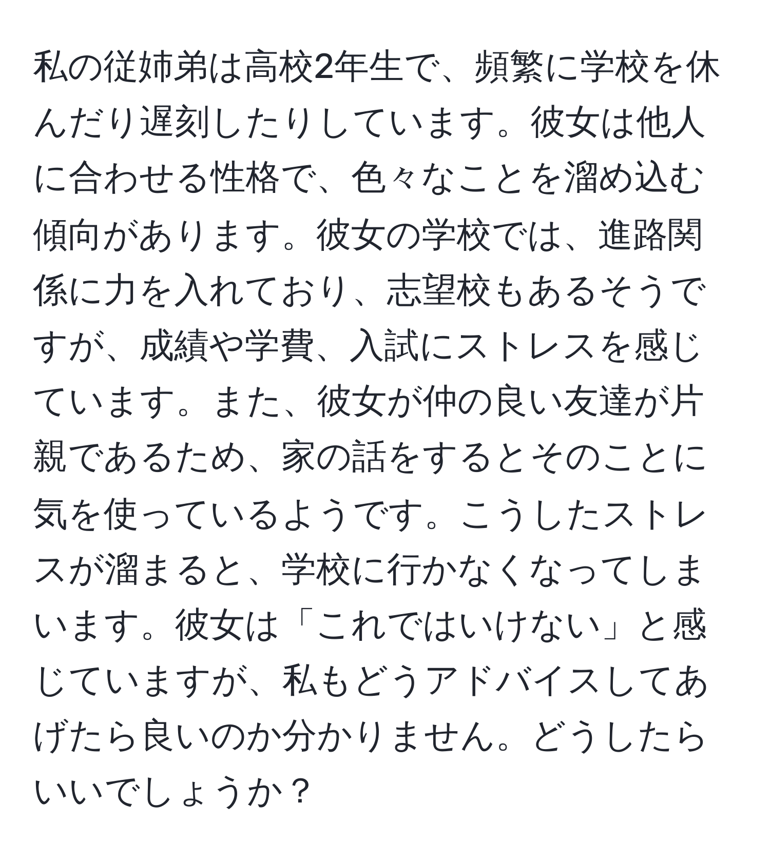 私の従姉弟は高校2年生で、頻繁に学校を休んだり遅刻したりしています。彼女は他人に合わせる性格で、色々なことを溜め込む傾向があります。彼女の学校では、進路関係に力を入れており、志望校もあるそうですが、成績や学費、入試にストレスを感じています。また、彼女が仲の良い友達が片親であるため、家の話をするとそのことに気を使っているようです。こうしたストレスが溜まると、学校に行かなくなってしまいます。彼女は「これではいけない」と感じていますが、私もどうアドバイスしてあげたら良いのか分かりません。どうしたらいいでしょうか？